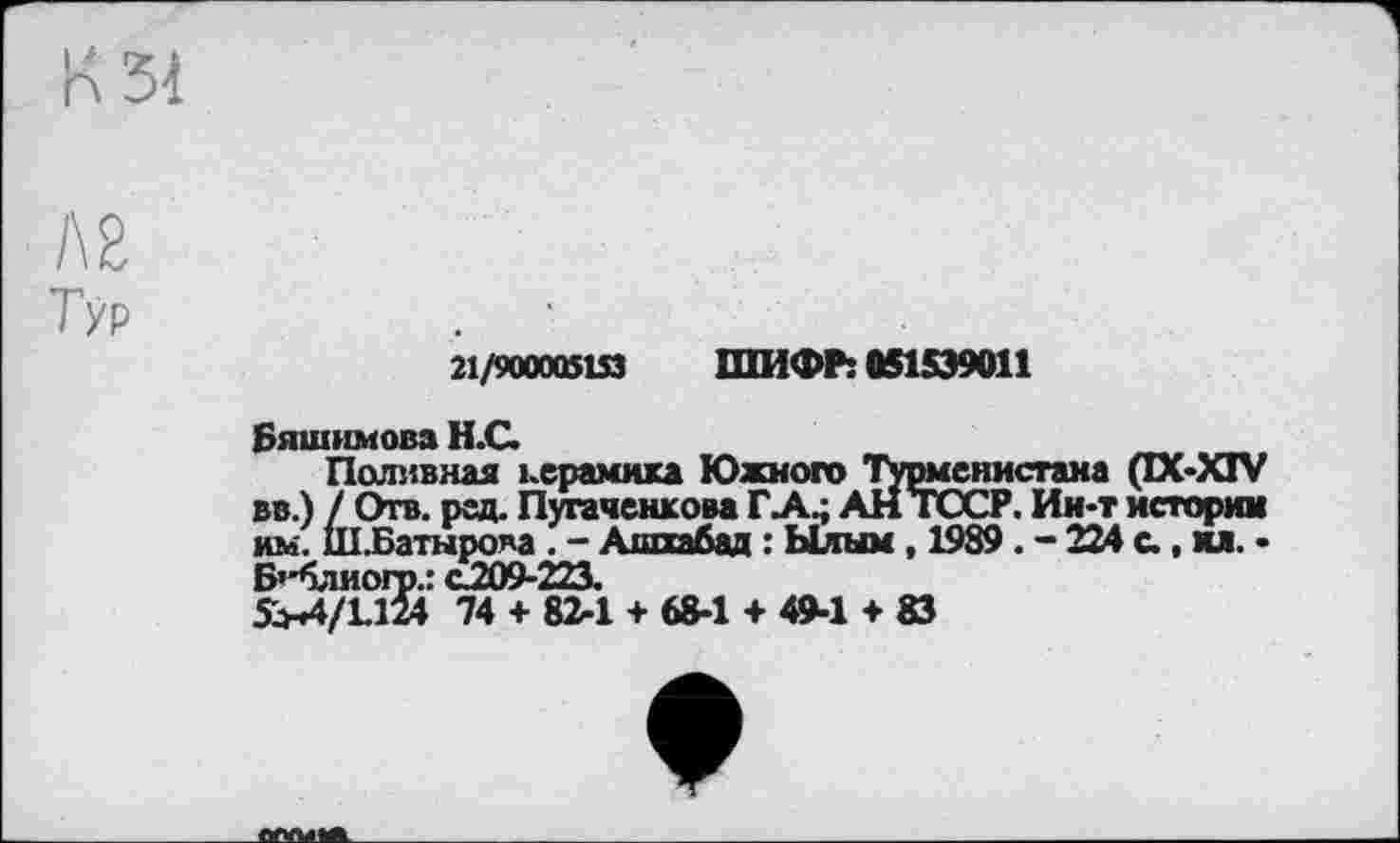 ﻿К 31
AS '
Тур
21/900005153 ШИФР: 051539011
Бяшимова Н.С
Поливная керамика Южного Турмснистана (DC-XIV вв.) / Отв. рад. Пугаченкова ГА.; АН ТССР. Ин-т истории им. Ш.Батиро^а . - Ашхабад : Ылым, 1989. - 224 с., и. • Б’*блиогр.: C2Û9-223.
5>Л/1Д24 74 + 82-1 + 68-1 + 49-1 + 83